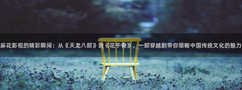 奇米影视777me：麻花影视的精彩瞬间：从《天龙八部》到《花千骨》，一部穿越剧带你领略中国传统文化的魅力